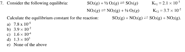7. Consider the following equilibria:
SO2(g) + 1/2O2(g) = SO3(g)
NO3(g) = NO2(g) + 1/2O2(g)
Calculate the equilibrium constant for the reaction:
a) 7.8 x 10-5
b) 3.9 x 10²
c) 1.6 x 104
d) 1.3 x 10³
e) None of the above
3
Ke₁ = 2.1 x 10-³
Ke₂ = 3.7 x 10-²
SO2(g) + NO3(g) = SO3(g) + NO2(g).