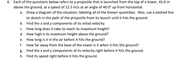 6. Each of the questions below refers to a projectile that is launched from the top of a tower, 45.0 m
above the ground, at a speed of 12.5 m/s at an angle of 40.0° up from horizontal.
a. Draw a diagram of the situation, labeling all of the known quantities. Also, use a dashed line
to sketch in the path of the projectile from its launch until it hits the ground.
b. Find the x and y components of its initial velocity.
c. How long does it take to reach its maximum height?
d. How high is its maximum height above the ground?
e. How long is it in the air before it hits the ground?
f. How far away from the base of the tower is it when it hits the ground?
g. Find the x and y components of its velocity right before it hits the ground.
h. Find its speed right before it hits the ground.