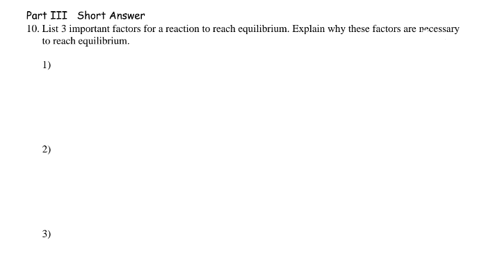 Part III Short Answer
10. List 3 important factors for a reaction to reach equilibrium. Explain why these factors are necessary
to reach equilibrium.
1)
2)
3)