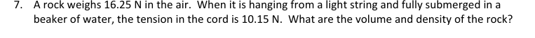 7. A rock weighs 16.25 N in the air. When it is hanging from a light string and fully submerged in a
beaker of water, the tension in the cord is 10.15 N. What are the volume and density of the rock?