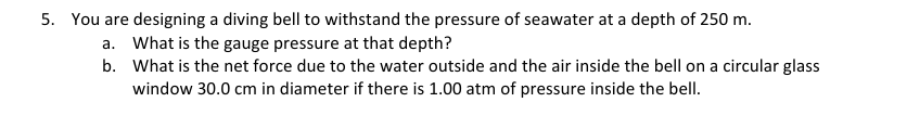5. You are designing a diving bell to withstand the pressure of seawater at a depth of 250 m.
a. What is the gauge pressure at that depth?
b.
What is the net force due to the water outside and the air inside the bell on a circular glass
window 30.0 cm in diameter if there is 1.00 atm of pressure inside the bell.