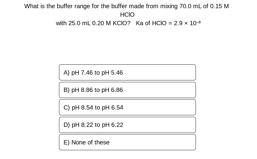 What is the buffer range for the buffer made from mixing 70.0 mL of 0.15 M
HCIO
with 25.0 mL 0.20 M KCIO? Ka of HCIO = 2.9 × 10-8
A) pH 7.46 to pH 5.46
B) pH 8.86 to pH 6.86
C) pH 8.54 to pH 6.54
D) pH 8.22 to pH 6.22
E) None of these