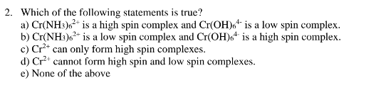 2. Which of the following statements is true?
a) Cr(NH3)²+ is a high spin complex and Cr(OH) is a low spin complex.
b) Cr(NH3)6²+ is a low spin complex and Cr(OH) is a high spin complex.
c) Cr²+ can only form high spin complexes.
d) Cr²+ cannot form high spin and low spin complexes.
e) None of the above