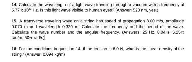 14. Calculate the wavelength of a light wave traveling through a vacuum with a frequency of
5.77 x 10¹4 Hz. Is this light wave visible to human eyes? (Answer: 520 nm, yes.)
15. A transverse traveling wave on a string has speed of propagation 8.00 m/s, amplitude
0.070 m and wavelength 0.320 m. Calculate the frequency and the period of the wave.
Calculate the wave number and the angular frequency. (Answers: 25 Hz, 0.04 s; 6.257
rad/m, 507 rad/s)
16. For the conditions in question 14, if the tension is 6.0 N, what is the linear density of the
string? (Answer: 0.094 kg/m)