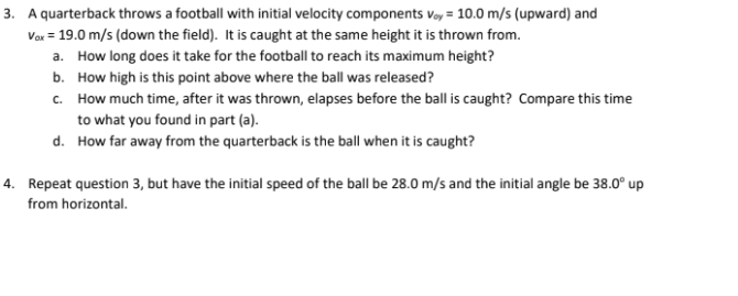 3. A quarterback throws a football with initial velocity components Voy= 10.0 m/s (upward) and
Vax = 19.0 m/s (down the field). It is caught at the same height it is thrown from.
a. How long does it take for the football to reach its maximum height?
b. How high is this point above where the ball was released?
c. How much time, after it was thrown, elapses before the ball is caught? Compare this time
to what you found in part (a).
d. How far away from the quarterback is the ball when it is caught?
4. Repeat question 3, but have the initial speed of the ball be 28.0 m/s and the initial angle be 38.0° up
from horizontal.