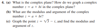 4. (a) What is the complex plane? How do we graph a complex
number z = a + bi in the complex plane?
(b) What are the modulus and argument of the complex
number z = a + bi?
(c) Graph the point z = V3 - i, and find the modulus and
argument of z.
