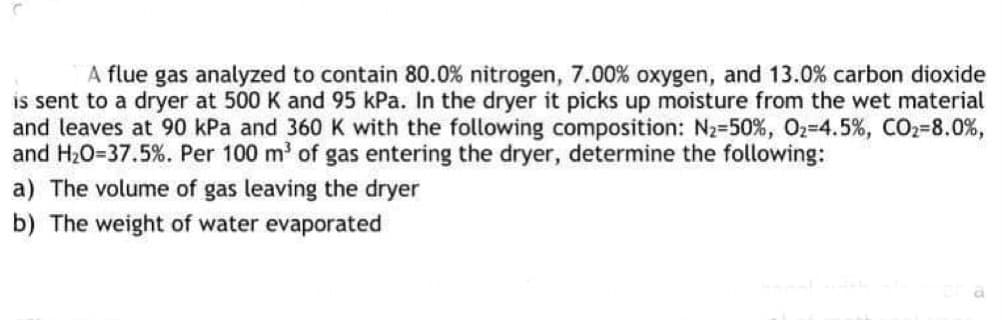 A flue gas analyzed to contain 80.0% nitrogen, 7.00% oxygen, and 13.0% carbon dioxide
is sent to a dryer at 500 K and 95 kPa. In the dryer it picks up moisture from the wet material
and leaves at 90 kPa and 360 K with the following composition: N2-50%, O2=4.5%, CO2-8.0%,
and H20=37.5%. Per 100 m' of gas entering the dryer, determine the following:
a) The volume of gas leaving the dryer
b) The weight of water evaporated
