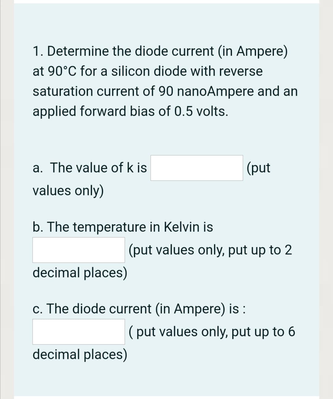 1. Determine the diode current (in Ampere)
at 90°C for a silicon diode with reverse
saturation current of 90 nanoAmpere and an
applied forward bias of 0.5 volts.
a. The value of k is
(put
values only)
b. The temperature in Kelvin is
(put values only, put up to 2
decimal places)
c. The diode current (in Ampere) is :
(put values only, put up to 6
decimal places)
