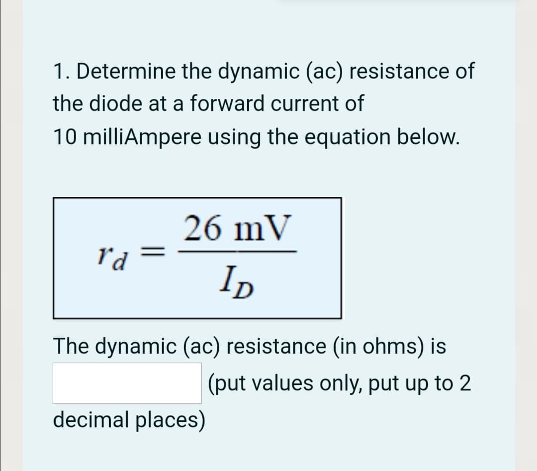 1. Determine the dynamic (ac) resistance of
the diode at a forward current of
10 milliAmpere using the equation below.
26 mV
r'd
ID
The dynamic (ac) resistance (in ohms) is
(put values only, put up to 2
decimal places)

