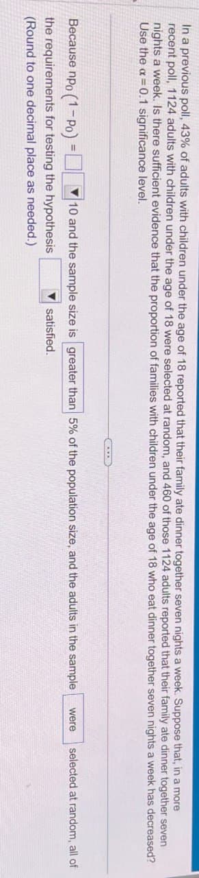 In a previous poll, 43% of adults with children under the age of 18 reported that their family ate dinner together seven nights a week. Suppose that, in a more
recent poll, 1124 adults with children under the age of 18 were selected at random, and 460 of those 1124 adults reported that their family ate dinner together seven
nights a week. Is there sufficient evidence that the proportion of families with children under the age of 18 who eat dinner together seven nights a week has decreased?
Use the a=0.1 significance level.
10 and the sample size is greater than 5% of the population size, and the adults in the sample were
selected at random, all of
satisfied.
Because npo (1-Po)=
the requirements for testing the hypothesis
(Round to one decimal place as needed.)
