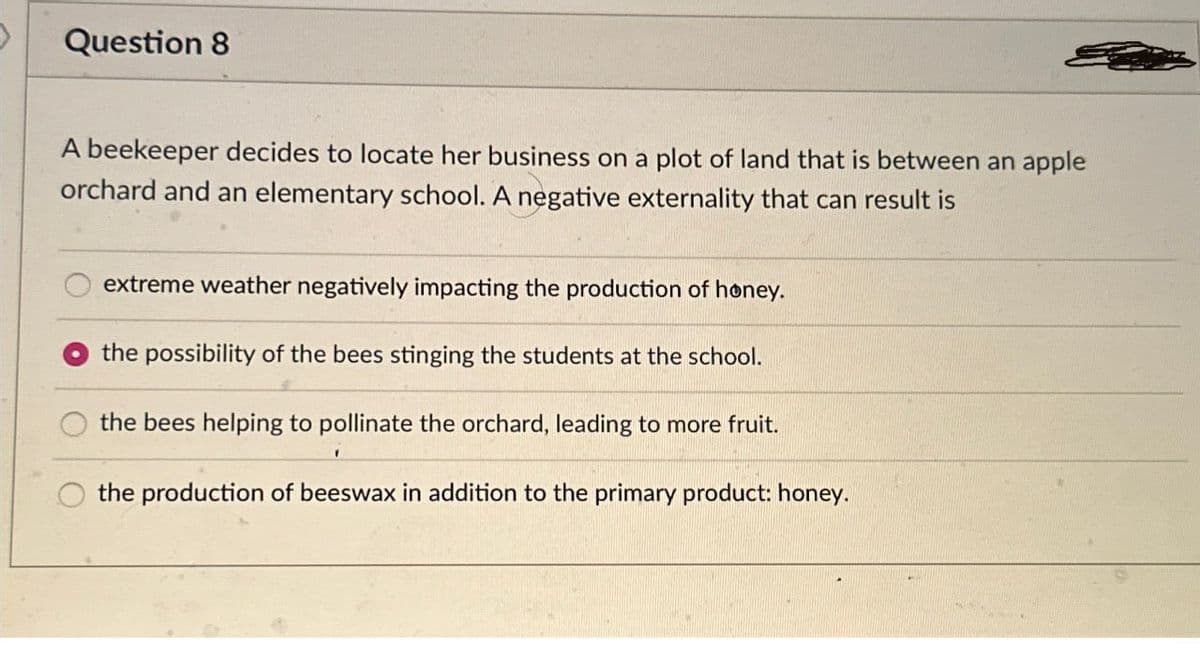 Question 8
A beekeeper decides to locate her business on a plot of land that is between an apple
orchard and an elementary school. A negative externality that can result is
extreme weather negatively impacting the production of honey.
the possibility of the bees stinging the students at the school.
the bees helping to pollinate the orchard, leading to more fruit.
the production of beeswax in addition to the primary product: honey.