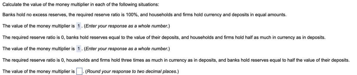 Calculate the value of the money multiplier in each of the following situations:
Banks hold no excess reserves, the required reserve ratio is 100%, and households and firms hold currency and deposits in equal amounts.
The value of the money multiplier is 1. (Enter your response as a whole number.)
The required reserve ratio is 0, banks hold reserves equal to the value of their deposits, and households and firms hold half as much in currency as in deposits.
The value of the money multiplier is 1. (Enter your response as a whole number.)
The required reserve ratio is 0, households and firms hold three times as much in currency as in deposits, and banks hold reserves equal to half the value of their deposits.
The value of the money multiplier is (Round your response to two decimal places.)
