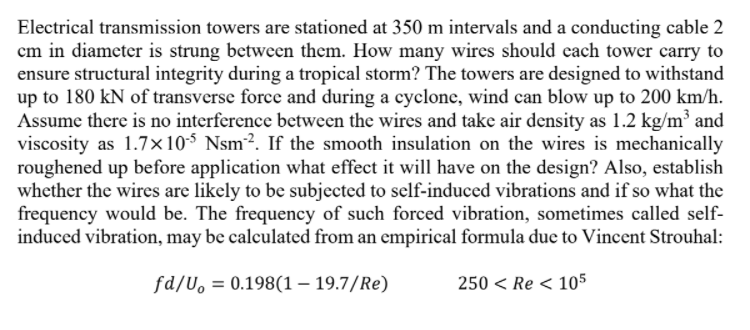 Electrical transmission towers are stationed at 350 m intervals and a conducting cable 2
cm in diameter is strung between them. How many wires should each tower carry to
ensure structural integrity during a tropical storm? The towers are designed to withstand
up to 180 kN of transverse force and during a cyclone, wind can blow up to 200 km/h.
Assume there is no interference between the wires and take air density as 1.2 kg/m³ and
viscosity as 1.7×10$ Nsm². If the smooth insulation on the wires is mechanically
roughened up before application what effect it will have on the design? Also, establish
whether the wires are likely to be subjected to self-induced vibrations and if so what the
frequency would be. The frequency of such forced vibration, sometimes called self-
induced vibration, may be calculated from an empirical formula due to Vincent Strouhal:
fd/U, = 0.198(1 – 19.7/Re)
250 < Re < 105
%3D
