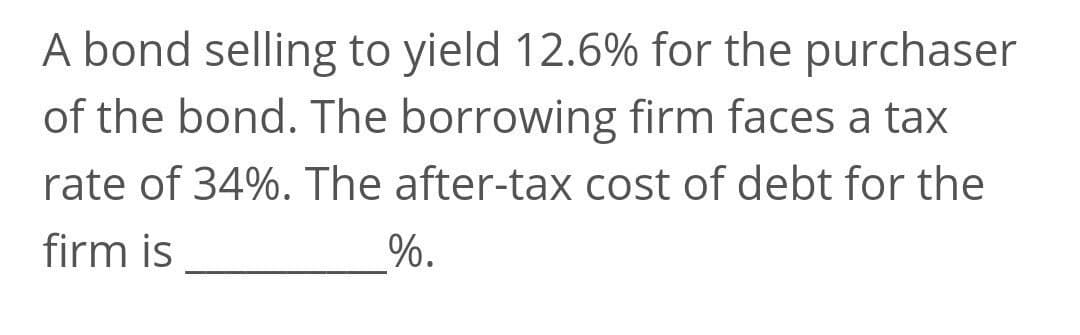 A bond selling to yield 12.6% for the purchaser
of the bond. The borrowing firm faces a tax
rate of 34%. The after-tax cost of debt for the
firm is
%.
