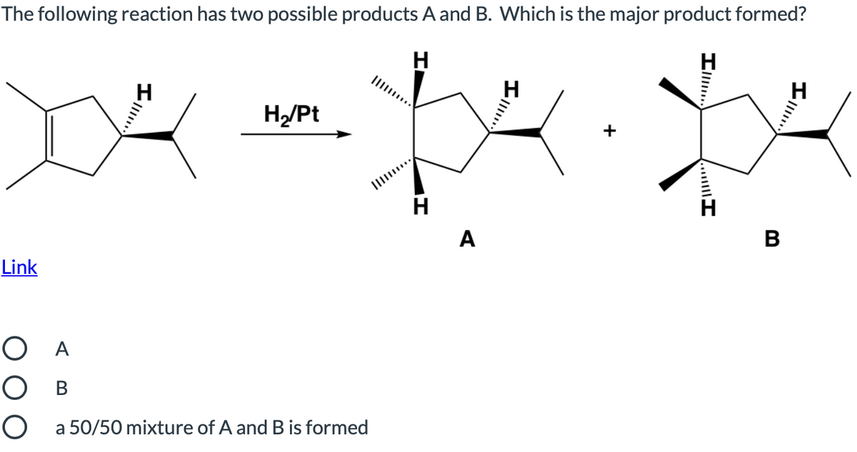 The following reaction has two possible products A and B. Which is the major product formed?
H
H
H/Pt
+
A
B
Link
O A
Ов
O a 50/50 mixture of A and B is formed
Ill..
