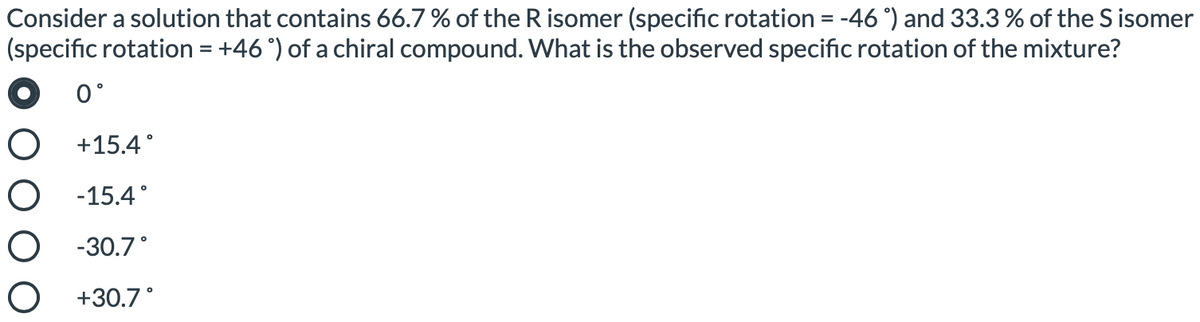 Consider a solution that contains 66.7 % of the R isomer (specific rotation = -46 °) and 33.3 % of the S isomer
(specific rotation = +46 °) of a chiral compound. What is the observed specific rotation of the mixture?
0°
O +15.4°
О -15.4°
О -30.7°
O +30.7°
