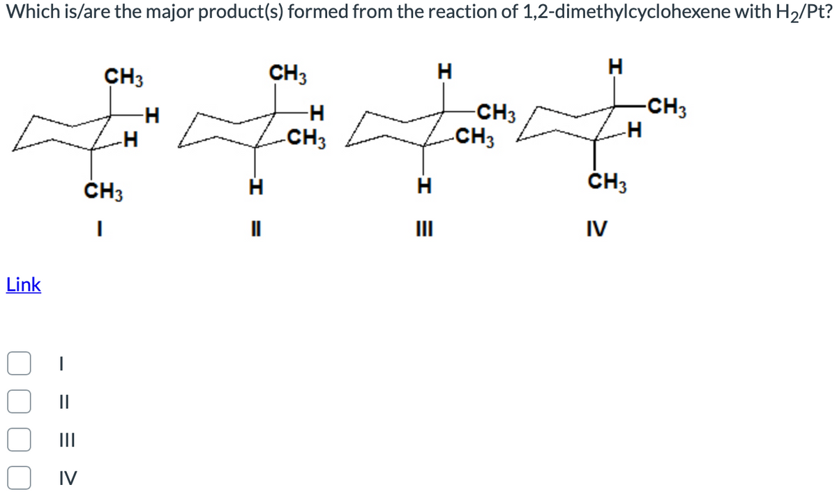 Which is/are the major product(s) formed from the reaction of 1,2-dimethylcyclohexene with H2/Pt?
CH3
CH3
H
H
-CH3
-CH3
-CH3
-H
CH3
ČH3
ČH3
II
II
IV
Link
||
II
IV
