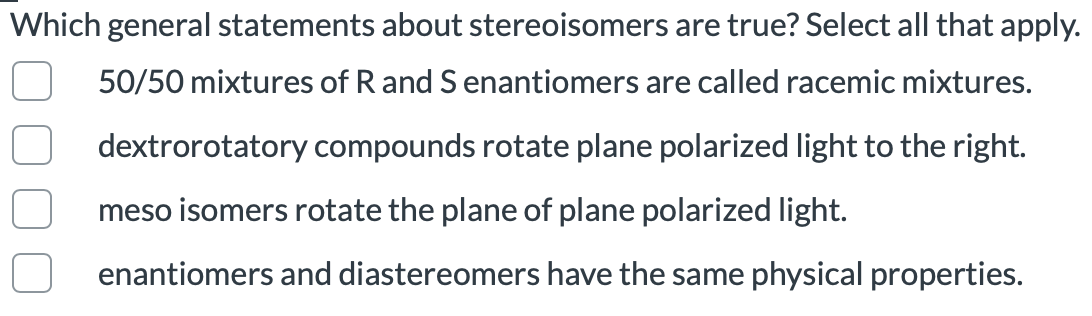 Which general statements about stereoisomers are true? Select all that apply.
50/50 mixtures of R and Senantiomers are called racemic mixtures.
dextrorotatory compounds rotate plane polarized light to the right.
meso isomers rotate the plane of plane polarized light.
enantiomers and diastereomers have the same physical properties.
