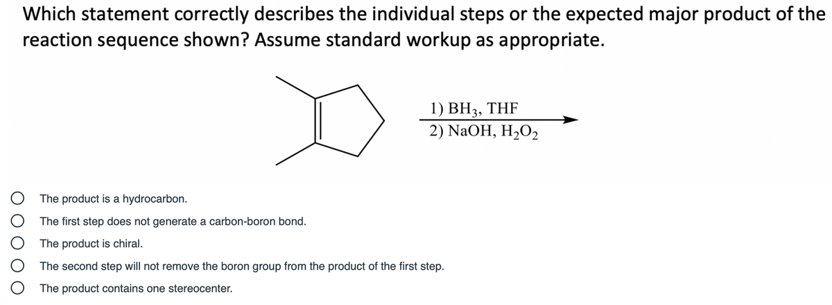 Which statement correctly describes the individual steps or the expected major product of the
reaction sequence shown? Assume standard workup as appropriate.
1) BH3, THF
2) NaOH, H2O2
O The product is a hydrocarbon.
The first step does not generate a carbon-boron bond.
The product is chiral.
The second step will not remove the boron group from the product of the first step.
The product contains one stereocenter.
