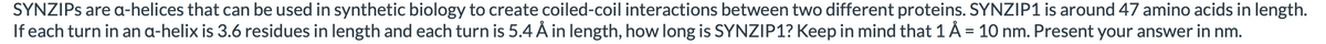 SYNZIPS are a-helices that can be used in synthetic biology to create coiled-coil interactions between two different proteins. SYNZIP1 is around 47 amino acids in length.
If each turn in an a-helix is 3.6 residues in length and each turn is 5.4 Å in length, how long is SYNZIP1? Keep in mind that 1 Å = 10 nm. Present your answer in nm.
