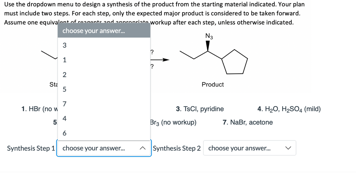 Use the dropdown menu to design a synthesis of the product from the starting material indicated. Your plan
must include two steps. For each step, only the expected major product is considered to be taken forward.
Assume one equivalent of reagontc and
nronriate workup after each step, unless otherwise indicated.
choose your answer...
N3
3
?
1
?
Sta
Product
7
1. HBr (no w
3. TsCI, pyridine
4. Н2О, Н2SO4 (mild)
4
5.
Br3 (no workup)
7. NaBr, acetone
6
Synthesis Step 1 choose your answer..
^ Synthesis Step 2 choose your answe..
