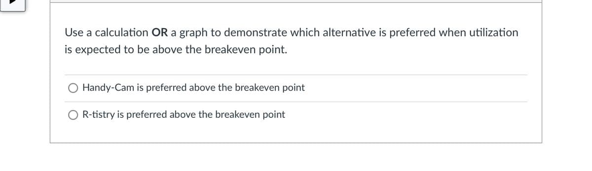 Use a calculation OR a graph to demonstrate which alternative is preferred when utilization
is expected to be above the breakeven point.
O Handy-Cam is preferred above the breakeven point
O R-tistry is preferred above the breakeven point
