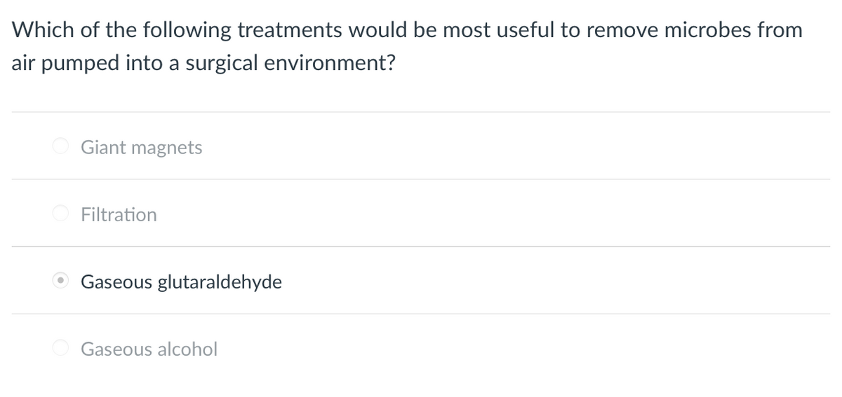 Which of the following treatments would be most useful to remove microbes from
air pumped into a surgical environment?
Giant magnets
Filtration
Gaseous glutaraldehyde
Gaseous alcohol
