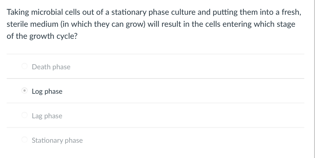 Taking microbial cells out of a stationary phase culture and putting them into a fresh,
sterile medium (in which they can grow) will result in the cells entering which stage
of the growth cycle?
Death phase
O Log phase
Lag phase
Stationary phase
