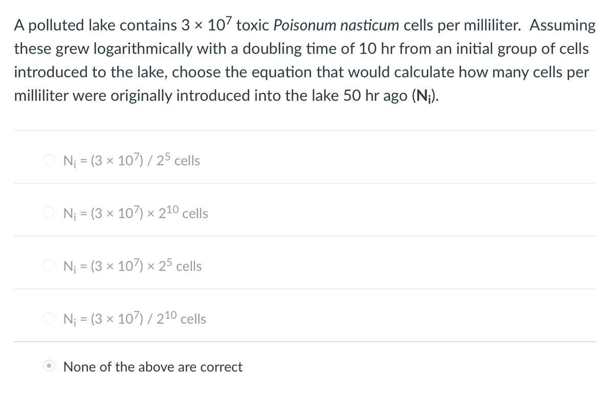 A polluted lake contains 3 x 10' toxic Poisonum nasticum cells per milliliter. Assuming
these grew logarithmically with a doubling time of 10 hr from an initial group of cells
introduced to the lake, choose the equation that would calculate how many cells per
milliliter were originally introduced into the lake 50 hr ago (N¡).
N; = (3 x 107) / 25 cells
N¡ = (3 x 107) × 210 cells
Nj = (3 x 107) × 25 cells
N¡ = (3 x 107) / 210 cells
O None of the above are correct
