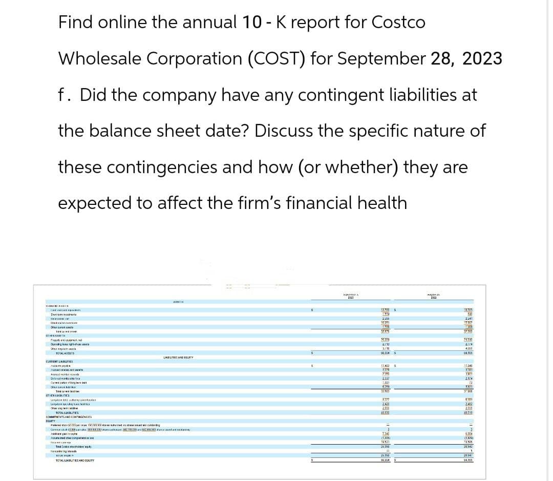 S
Find online the annual 10 - K report for Costco
Wholesale Corporation (COST) for September 28, 2023
f. Did the company have any contingent liabilities at
the balance sheet date? Discuss the specific nature of
these contingencies and how (or whether) they are
expected to affect the firm's financial health
h
ASSEN
s
Ope
TOTAL ASSETS
CURRENT LIABILITIES
LABILITIES AND EQUITY
A
Der
Cap
OTT
L
se
org
TOTAL LIATES
COMMITMENTS AND CONTINGENCIES
COUNTY
10 suhted this
Consescanda
Talk
sil
TOTAL LIABUTES AND EQUITY
2/12
3/18
2241
17667
Sa
24741
2/14
4
04.15
17482 s
52.545
2321
7301
топ
2337
2174
1.589
22
5611
TRE
3377
242
2482
2555
2.558
BUX
4351
=
-
2
7.340
084
138931
21842
25194
21547
94111