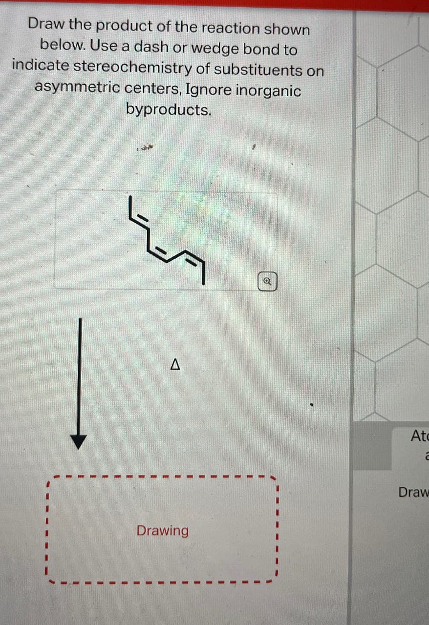 Draw the product of the reaction shown
below. Use a dash or wedge bond to
indicate stereochemistry of substituents on
asymmetric centers, Ignore inorganic
byproducts.
D
At
a
Draw
Drawing
