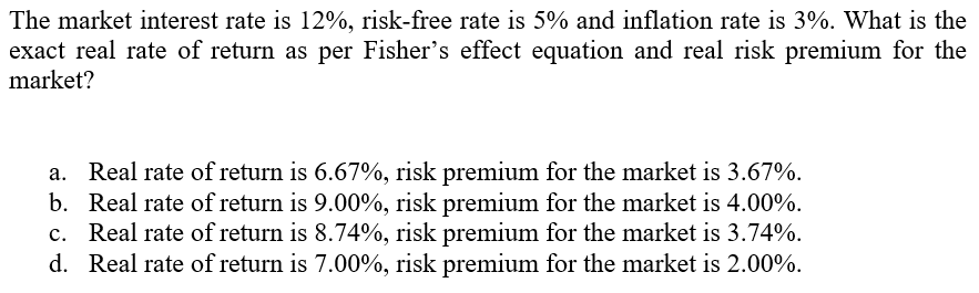 The market interest rate is 12%, risk-free rate is 5% and inflation rate is 3%. What is the
exact real rate of return as per Fisher's effect equation and real risk premium for the
market?
a. Real rate of return is 6.67%, risk premium for the market is 3.67%.
b. Real rate of return is 9.00%, risk premium for the market is 4.00%.
c. Real rate of return is 8.74%, risk premium for the market is 3.74%.
d. Real rate of return is 7.00%, risk premium for the market is 2.00%.
