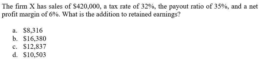 The firm X has sales of $420,000, a tax rate of 32%, the payout ratio of 35%, and a net
profit margin of 6%. What is the addition to retained earnings?
а. $8,316
b. $16,380
c. $12,837
d. $10,503
