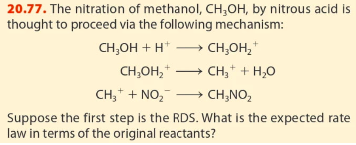 20.77. The nitration of methanol, CH;OH, by nitrous acid is
thought to proceed via the following mechanism:
CH;OH + H+
CH;OH,*
CH;OH, *
→ CH;* + H,0
CH;* + NO,
→ CH;NO2
Suppose the first step is the RDS. What is the expected rate
law in terms of the original reactants?
