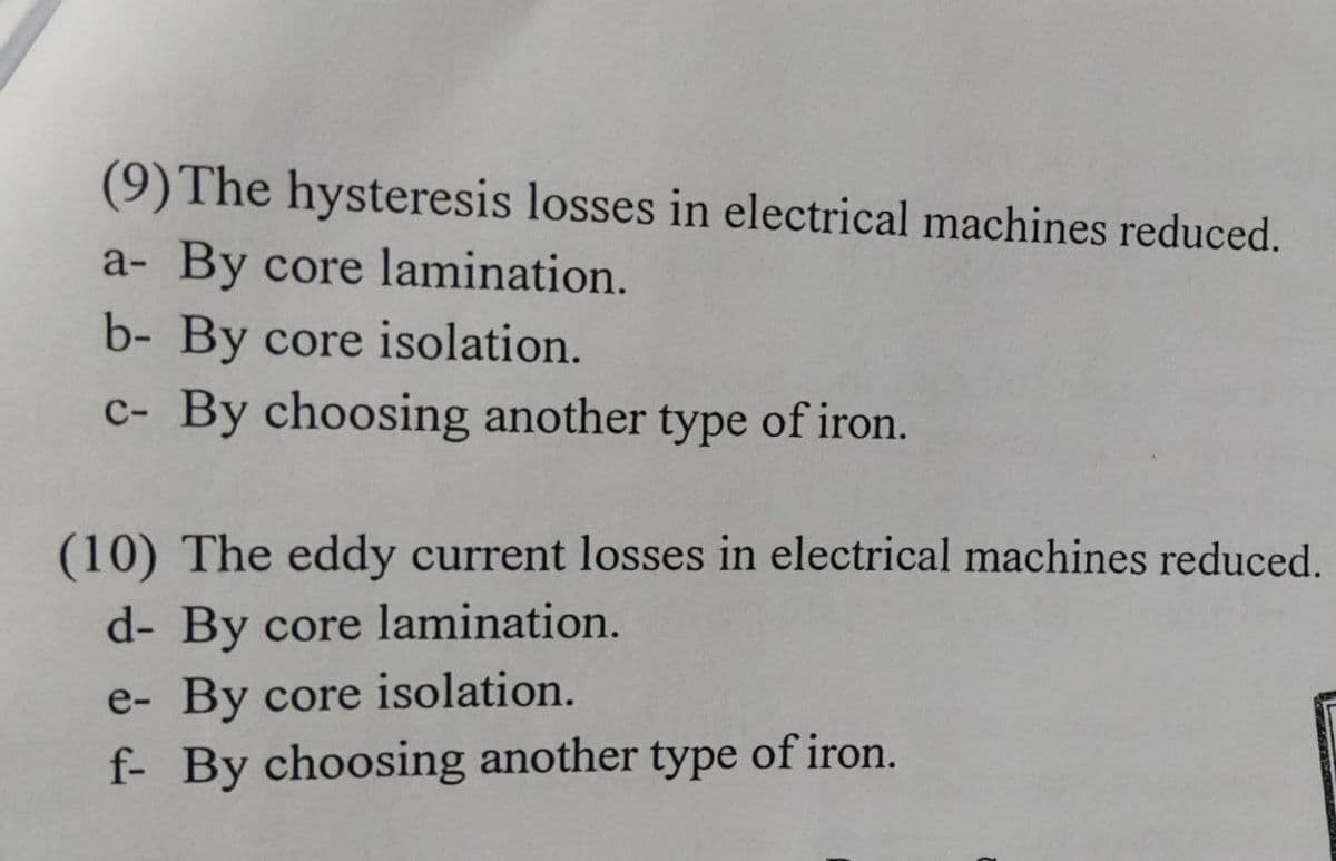 (9) The hysteresis losses in electrical machines reduced.
a- By core lamination.
b- By core isolation.
c- By choosing another type of iron.
(10) The eddy current losses in electrical machines reduced.
d- By core lamination.
e- By core isolation.
f- By choosing another type of iron.
