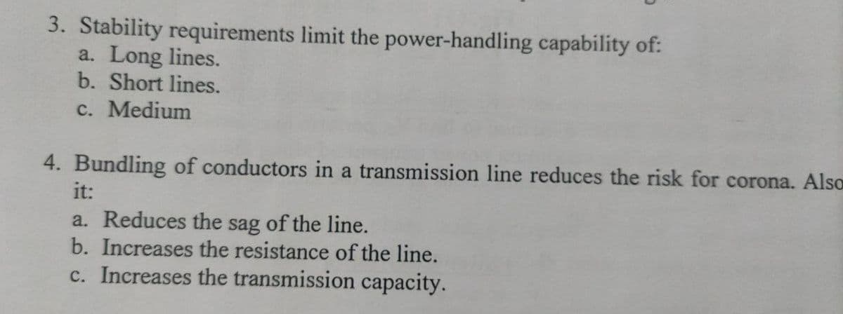 3. Stability requirements limit the power-handling capability of:
a. Long lines.
b. Short lines.
c. Medium
4. Bundling of conductors in a transmission line reduces the risk for corona. Also
it:
a. Reduces the sag of the line.
b. Increases the resistance of the line.
c. Increases the transmission capacity.
