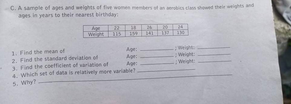 C. A sample of ages and weights of five women members of an aerobics class showed their weights and
ages. in years to their nearest birthday:
24
Age
Weight
22
18
26
20
115
159
141
137
130
;Weight:
;Weight:
; Weight:
Age:
1. Find the mean of
2. Find the standard deviation of
3. Find the coefficient of variation of
4. Which set of data is relatively more variable?
Age:
Age:
5. Why?
