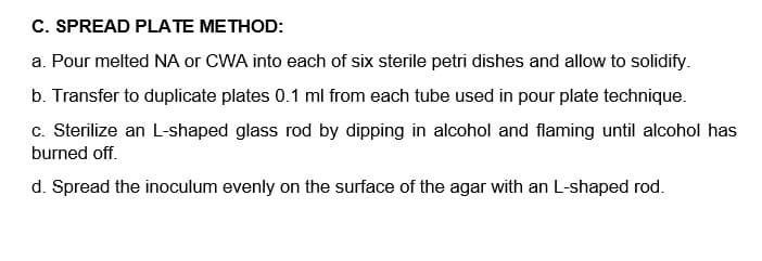 C. SPREAD PLATE METHOD:
a. Pour melted NA or CWA into each of six sterile petri dishes and allow to solidify.
b. Transfer to duplicate plates 0.1 ml from each tube used in pour plate technique.
c. Sterilize an L-shaped glass rod by dipping in alcohol and flaming until alcohol has
burned off.
d. Spread the inoculum evenly on the surface of the agar with an L-shaped rod.

