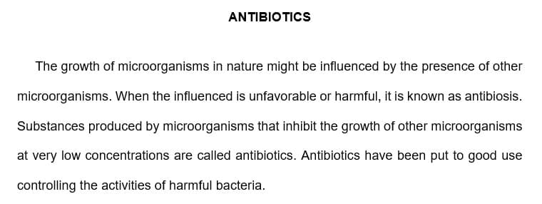 ANTIBIOTICS
The growth of microorganisms in nature might be influenced by the presence of other
microorganisms. When the influenced is unfavorable or harmful, it is known as antibiosis.
Substances produced by microorganisms that inhibit the growth of other microorganisms
at very low concentrations are called antibiotics. Antibiotics have been put to good use
controlling the activities of harmful bacteria.
