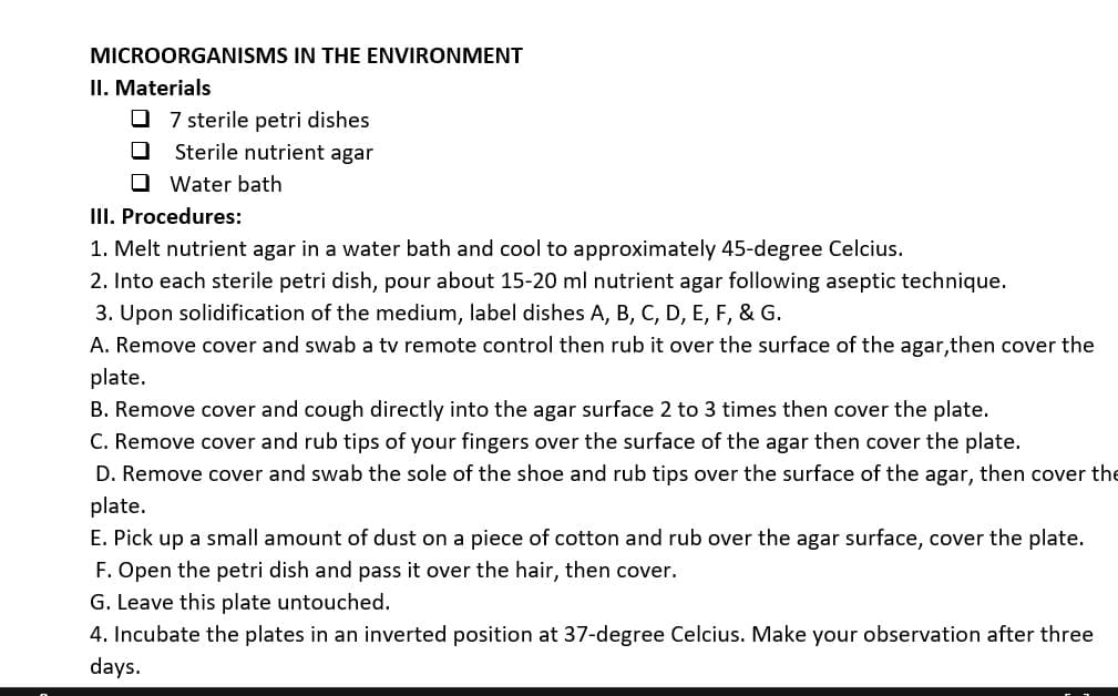 MICROORGANISMS IN THE ENVIRONMENT
II. Materials
O 7 sterile petri dishes
Sterile nutrient agar
O Water bath
III. Procedures:
1. Melt nutrient agar in a water bath and cool to approximately 45-degree Celcius.
2. Into each sterile petri dish, pour about 15-20 ml nutrient agar following aseptic technique.
3. Upon solidification of the medium, label dishes A, B, C, D, E, F, & G.
A. Remove cover and swab a tv remote control then rub it over the surface of the agar,then cover the
plate.
B. Remove cover and cough directly into the agar surface 2 to 3 times then cover the plate.
C. Remove cover and rub tips of your fingers over the surface of the agar then cover the plate.
D. Remove cover and swab the sole of the shoe and rub tips over the surface of the agar, then cover the
plate.
E. Pick up a small amount of dust on a piece of cotton and rub over the agar surface, cover the plate.
F. Open the petri dish and pass it over the hair, then cover.
G. Leave this plate untouched.
4. Incubate the plates in an inverted position at 37-degree Celcius. Make your observation after three
days.
