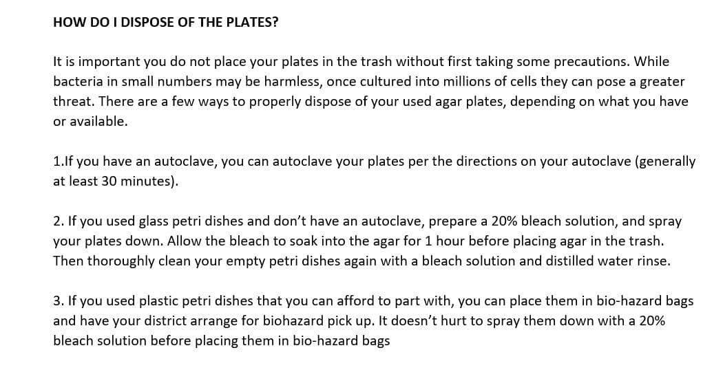 HOW DO I DISPOSE OF THE PLATES?
It is important you do not place your plates in the trash without first taking some precautions. While
bacteria in small numbers may be harmless, once cultured into millions of cells they can pose a greater
threat. There are a few ways to properly dispose of your used agar plates, depending on what you have
or available.
1.lf you have an autoclave, you can autoclave your plates per the directions on your autoclave (generally
at least 30 minutes).
2. If you used glass petri dishes and don't have an autoclave, prepare a 20% bleach solution, and spray
your plates down. Allow the bleach to soak into the agar for 1 hour before placing agar in the trash.
Then thoroughly clean your empty petri dishes again with a bleach solution and distilled water rinse.
3. If you used plastic petri dishes that you can afford to part with, you can place them in bio-hazard bags
and have your district arrange for biohazard pick up. It doesn't hurt to spray them down with a 20%
bleach solution before placing them in bio-hazard bags
