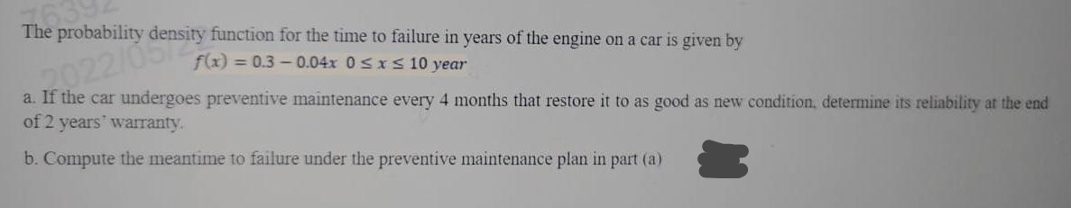 The probability
function for the time to failure in years of the engine on a car is given by
f(x) = 0.3-0.04x 0≤x≤ 10 year
a. If the car undergoes preventive maintenance every 4 months that restore it to as good as new condition, determine its reliability at the end
of 2 years' warranty.
If 022/0density
b. Compute the meantime to failure under the preventive maintenance plan in part (a)