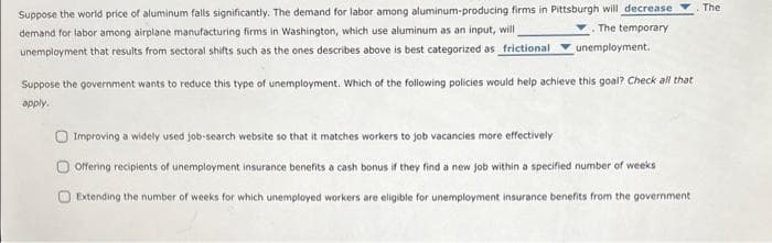 Suppose the world price of aluminum falls significantly. The demand for labor among aluminum-producing firms in Pittsburgh will decrease
demand for labor among airplane manufacturing firms in Washington, which use aluminum as an input, will
unemployment that results from sectoral shifts such as the ones describes above is best categorized as frictional unemployment.
.The temporary
Suppose the government wants to reduce this type of unemployment. Which of the following policies would help achieve this goal? Check all that
apply.
Improving a widely used job-search website so that it matches workers to job vacancies more effectively
Offering recipients of unemployment insurance benefits a cash bonus if they find a new job within a specified number of weeks
O Extending the number of weeks for which unemployed workers are eligible for unemployment insurance benefits from the government
The