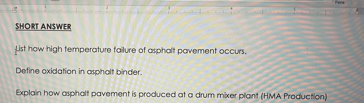 Pane
SHORT ANSWER
List how high temperature failure of asphalt pavement occurs.
Define oxidation in asphalt binder.
Explain how asphalt pavement is produced at a drum mixer plant (HMA Production)
