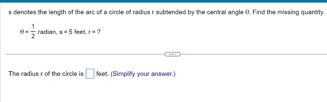 s denotes the length of the arc of a circle of radius r subtended by the central angle 9. Find the missing quantity.
1
0= radian, s = 5 feet, r= ?
The radius r of the circle is feet. (Simplify your answer.)