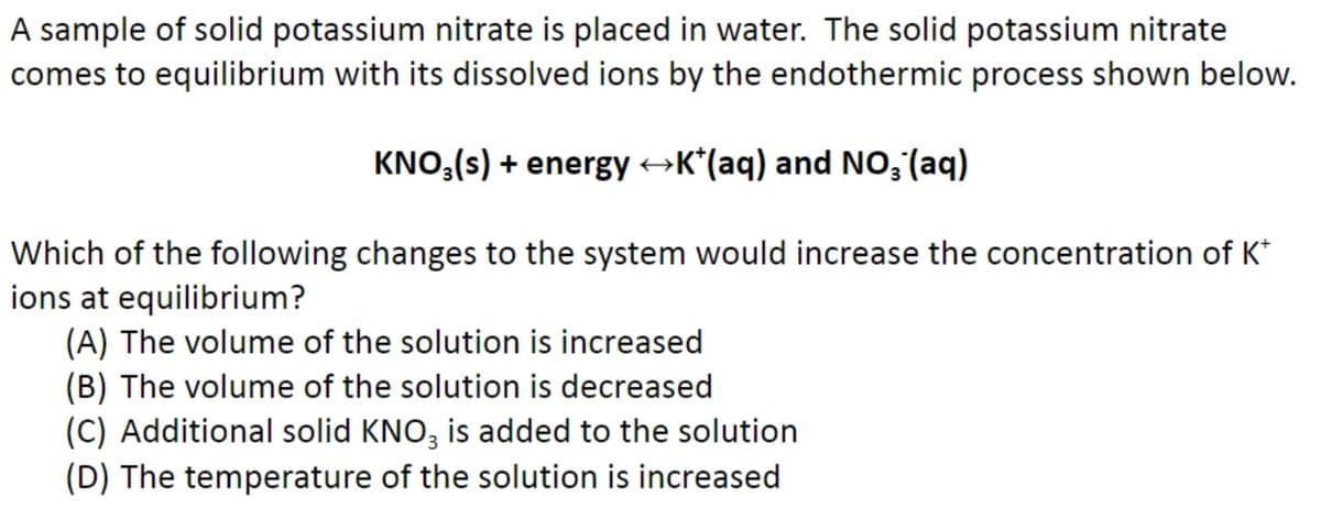 A sample of solid potassium nitrate is placed in water. The solid potassium nitrate
comes to equilibrium with its dissolved ions by the endothermic process shown below.
KNO₂ (s) + energy →K*(aq) and NO₂ (aq)
Which of the following changes to the system would increase the concentration of K*
ions at equilibrium?
(A) The volume of the solution is increased
(B) The volume of the solution is decreased
(C) Additional solid KNO3 is added to the solution
(D) The temperature of the solution is increased