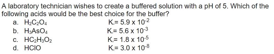 A laboratory technician wishes to create a buffered solution with a pH of 5. Which of the
following acids would be the best choice for the buffer?
a. H₂C₂O4
K= 5.9 x 10-2
K= 5.6 x 10-3
b. H3ASO4
c. HC₂H3O2
d. HCIO
K= 1.8 x 10-5
K= 3.0 x 10-8