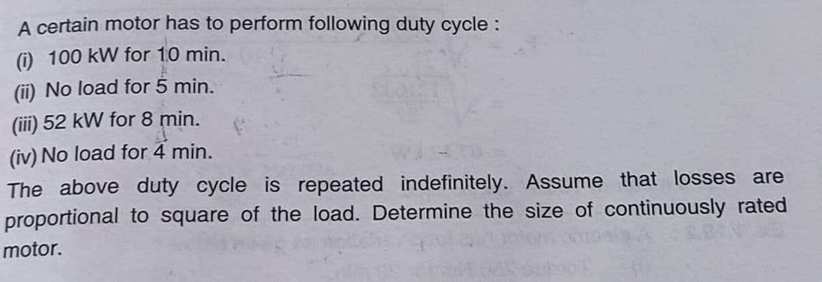 A certain motor has to perform following duty cycle:
(i) 100 kW for 10 min.
(ii) No load for 5 min.
(iii) 52 kW for 8 min.
(iv) No load for 4 min.
The above duty cycle is repeated indefinitely. Assume that losses are
proportional to square of the load. Determine the size of continuously rated
motor.