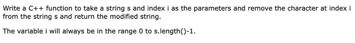 Write a C++ function to take a string s and index i as the parameters and remove the character at index i
from the string s and return the modified string.
The variable i will always be in the range 0 to s.length()-1.
