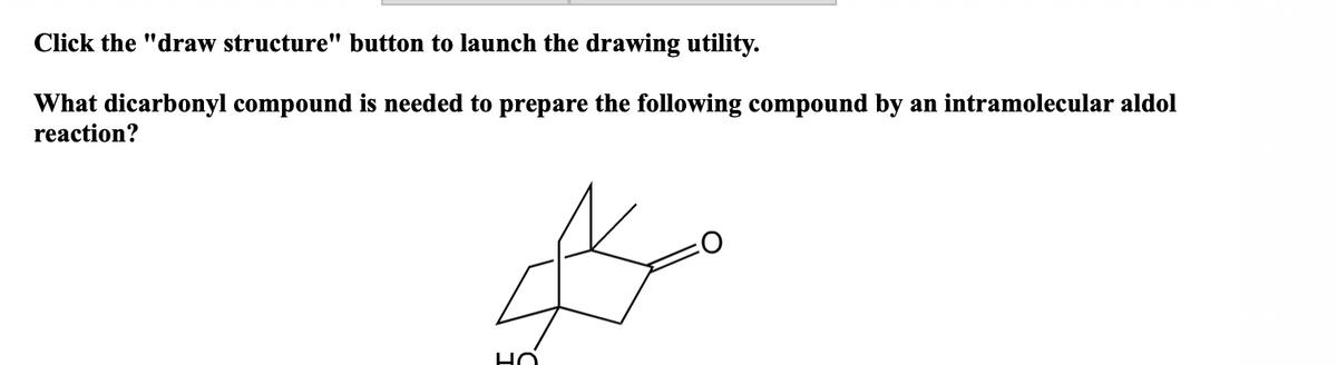 Click the "draw structure" button to launch the drawing utility.
What dicarbonyl compound is needed to prepare the following compound by an intramolecular aldol
reaction?
